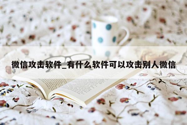 微信攻击软件_有什么软件可以攻击别人微信