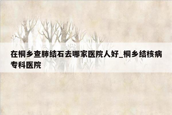 在桐乡查肺结石去哪家医院人好_桐乡结核病专科医院