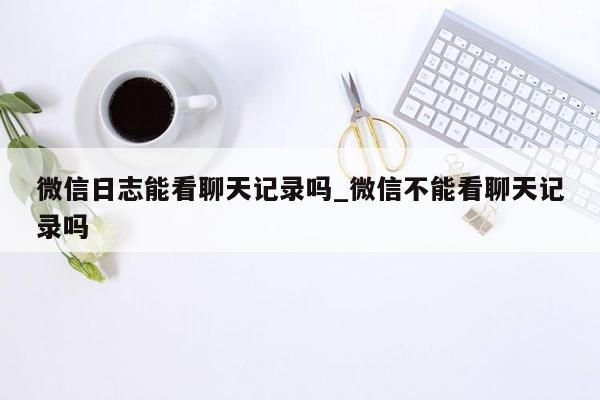 微信日志能看聊天记录吗_微信不能看聊天记录吗