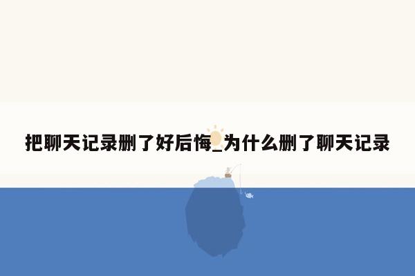 把聊天记录删了好后悔_为什么删了聊天记录