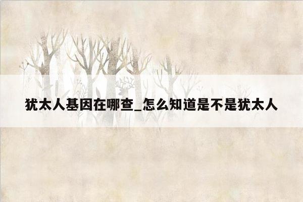 犹太人基因在哪查_怎么知道是不是犹太人