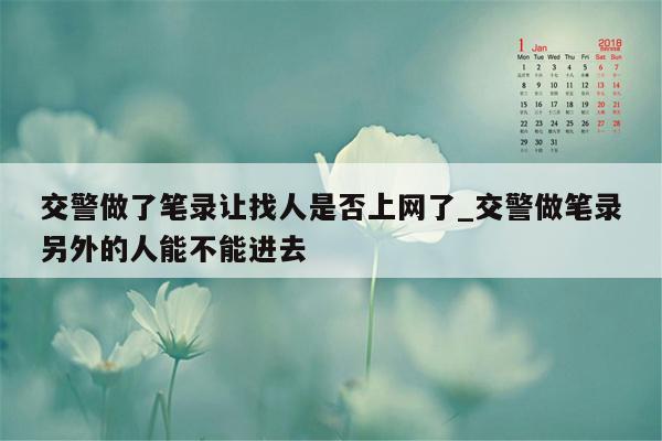 交警做了笔录让找人是否上网了_交警做笔录另外的人能不能进去