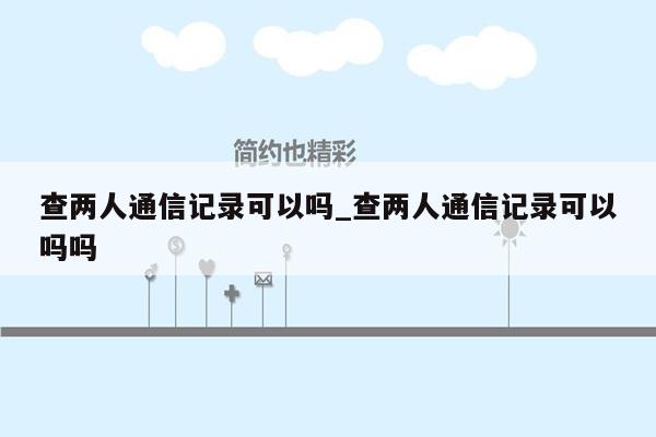 查两人通信记录可以吗_查两人通信记录可以吗吗