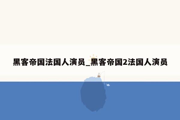 黑客帝国法国人演员_黑客帝国2法国人演员