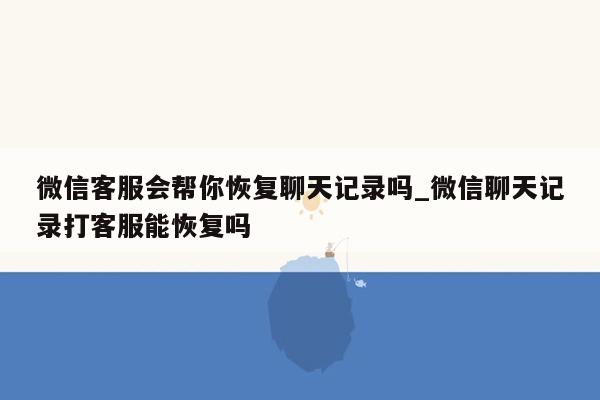 微信客服会帮你恢复聊天记录吗_微信聊天记录打客服能恢复吗