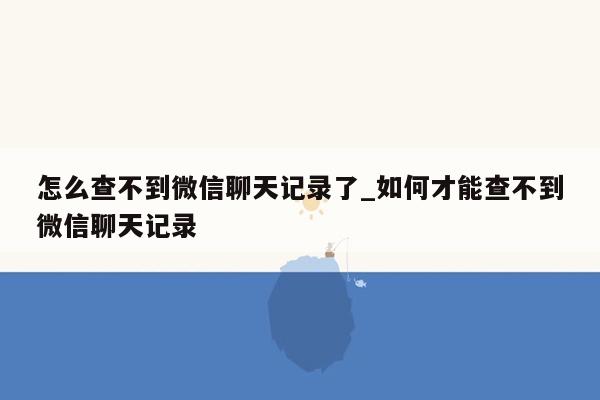 怎么查不到微信聊天记录了_如何才能查不到微信聊天记录