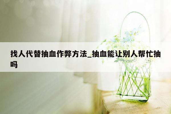 找人代替抽血作弊方法_抽血能让别人帮忙抽吗