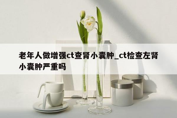 老年人做增强ct查肾小囊肿_ct检查左肾小囊肿严重吗