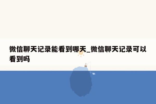 微信聊天记录能看到哪天_微信聊天记录可以看到吗