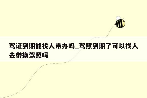 驾证到期能找人带办吗_驾照到期了可以找人去带换驾照吗
