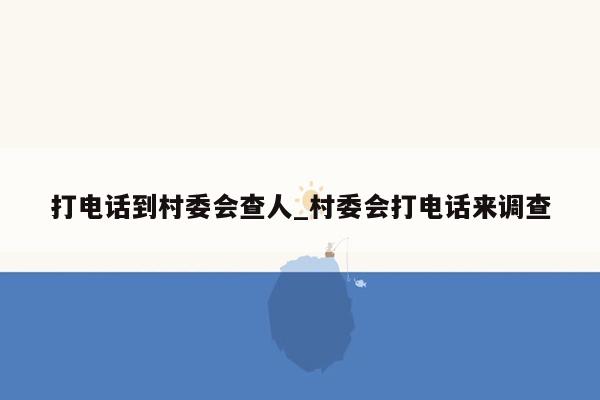 打电话到村委会查人_村委会打电话来调查