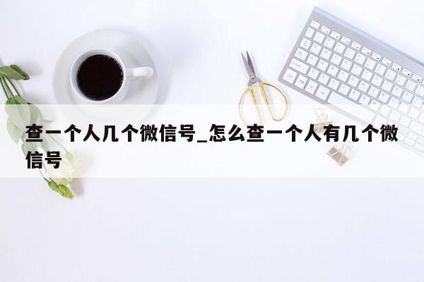 查一个人几个微信号_怎么查一个人有几个微信号