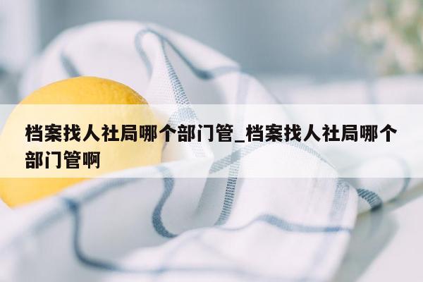 档案找人社局哪个部门管_档案找人社局哪个部门管啊