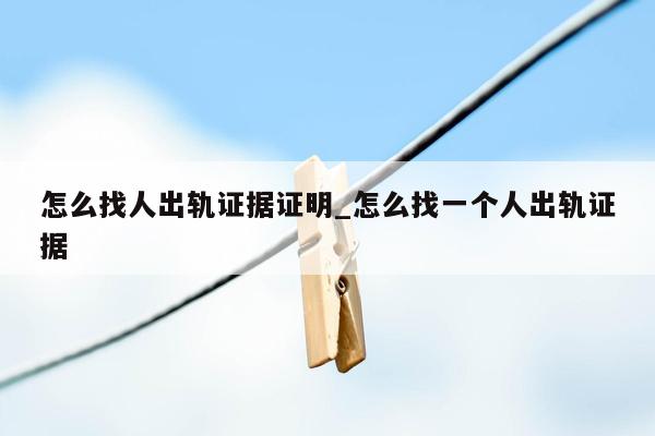 怎么找人出轨证据证明_怎么找一个人出轨证据