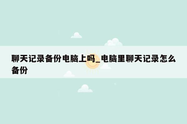 聊天记录备份电脑上吗_电脑里聊天记录怎么备份