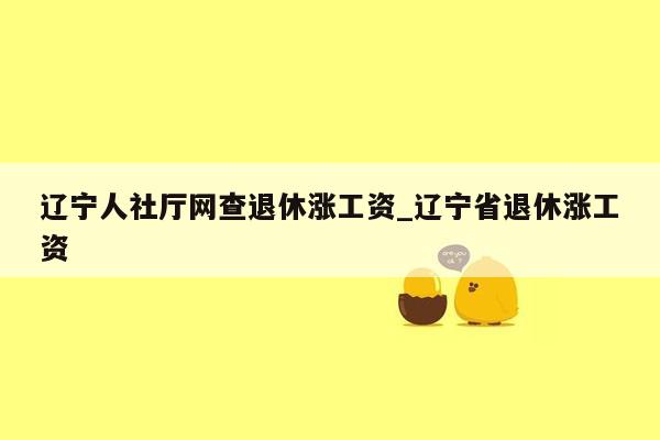 辽宁人社厅网查退休涨工资_辽宁省退休涨工资