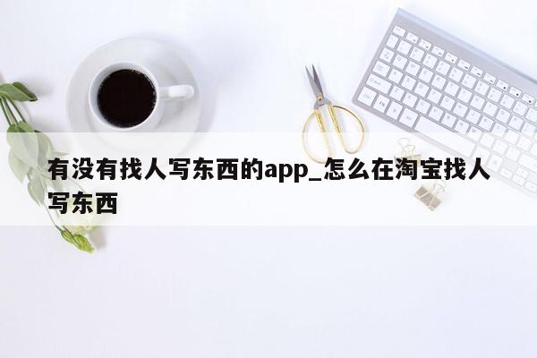 有没有找人写东西的app_怎么在淘宝找人写东西