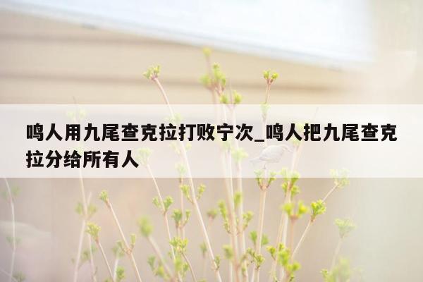 鸣人用九尾查克拉打败宁次_鸣人把九尾查克拉分给所有人