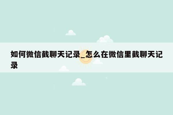 如何微信截聊天记录_怎么在微信里截聊天记录