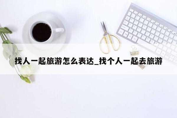 找人一起旅游怎么表达_找个人一起去旅游