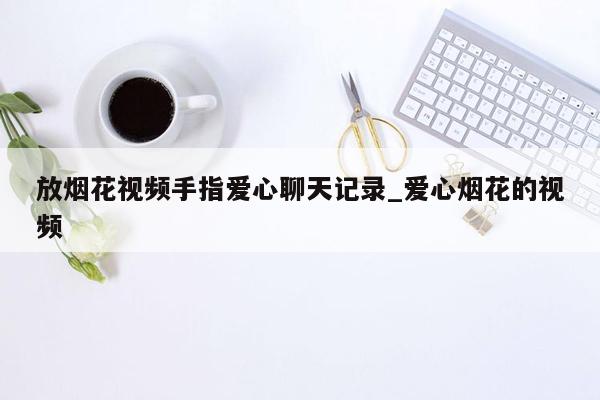 放烟花视频手指爱心聊天记录_爱心烟花的视频