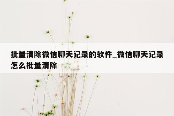 批量清除微信聊天记录的软件_微信聊天记录怎么批量清除