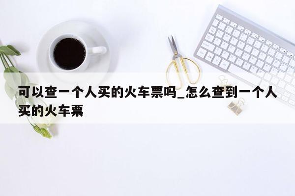 可以查一个人买的火车票吗_怎么查到一个人买的火车票