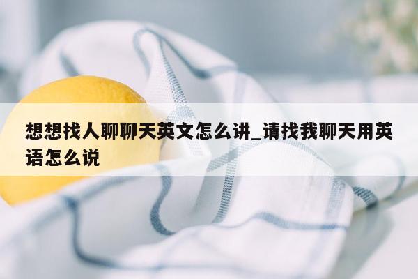 想想找人聊聊天英文怎么讲_请找我聊天用英语怎么说