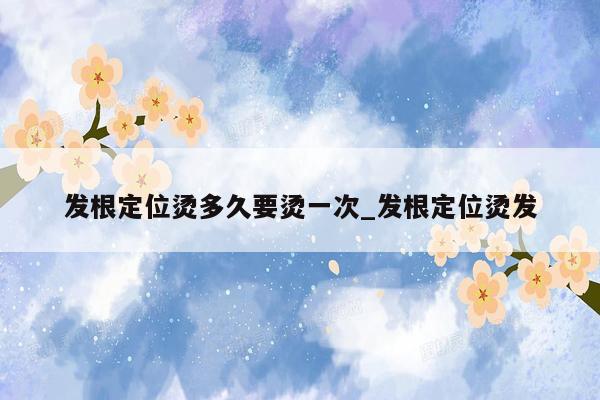 发根定位烫多久要烫一次_发根定位烫发