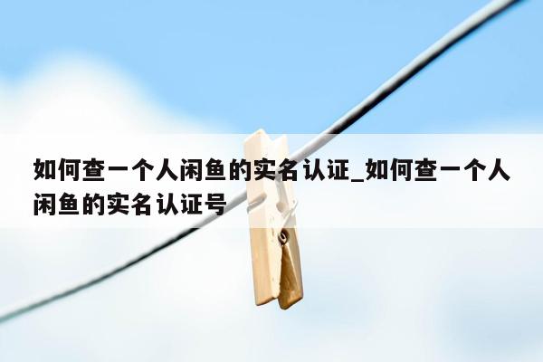 如何查一个人闲鱼的实名认证_如何查一个人闲鱼的实名认证号