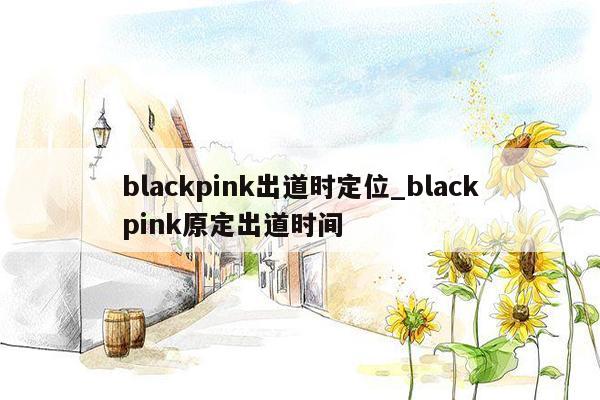 blackpink出道时定位_blackpink原定出道时间