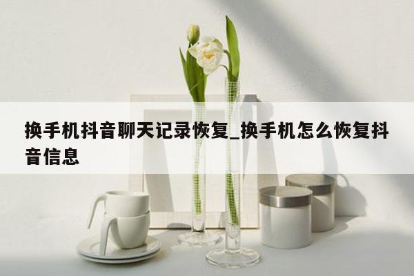 换手机抖音聊天记录恢复_换手机怎么恢复抖音信息