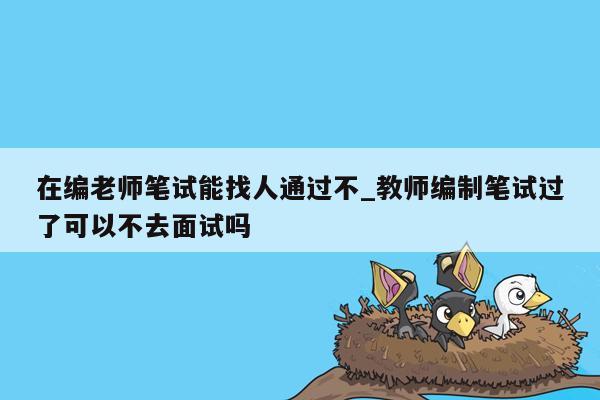 在编老师笔试能找人通过不_教师编制笔试过了可以不去面试吗
