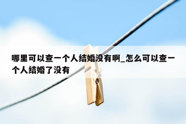 哪里可以查一个人结婚没有啊_怎么可以查一个人结婚了没有