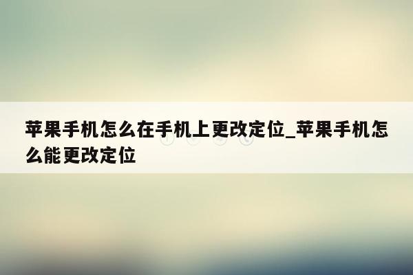 苹果手机怎么在手机上更改定位_苹果手机怎么能更改定位
