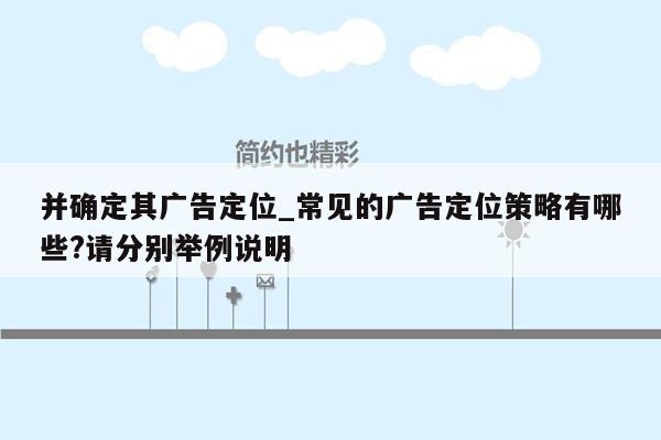 并确定其广告定位_常见的广告定位策略有哪些?请分别举例说明