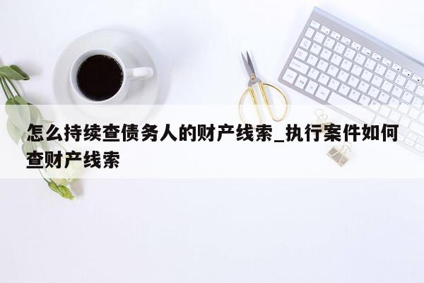 怎么持续查债务人的财产线索_执行案件如何查财产线索