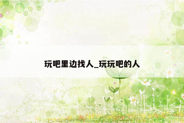 玩吧里边找人_玩玩吧的人