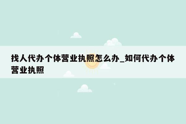 找人代办个体营业执照怎么办_如何代办个体营业执照