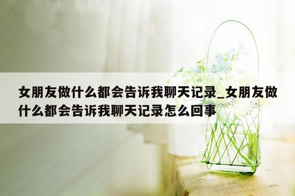 女朋友做什么都会告诉我聊天记录_女朋友做什么都会告诉我聊天记录怎么回事