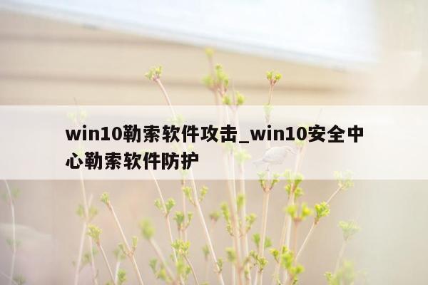 win10勒索软件攻击_win10安全中心勒索软件防护