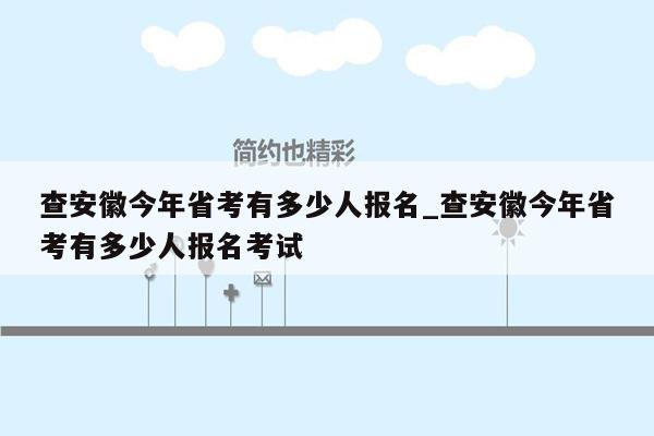 查安徽今年省考有多少人报名_查安徽今年省考有多少人报名考试