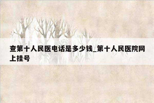 查第十人民医电话是多少钱_第十人民医院网上挂号