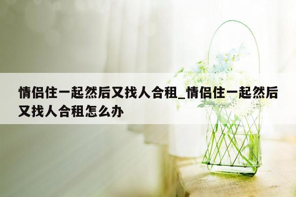 情侣住一起然后又找人合租_情侣住一起然后又找人合租怎么办