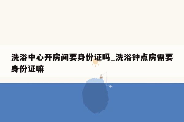 洗浴中心开房间要身份证吗_洗浴钟点房需要身份证嘛