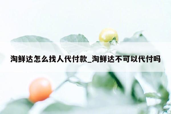 淘鲜达怎么找人代付款_淘鲜达不可以代付吗