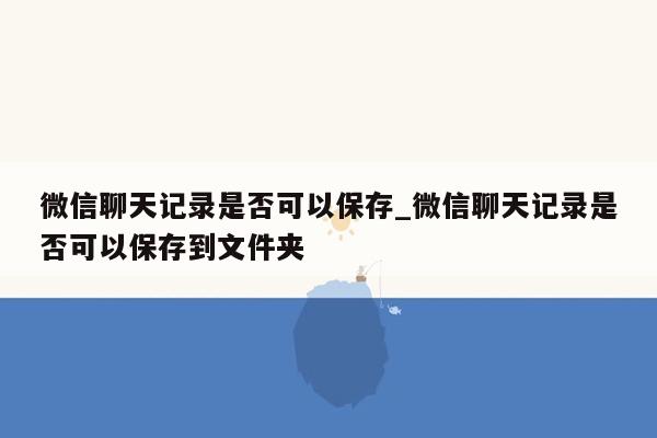 微信聊天记录是否可以保存_微信聊天记录是否可以保存到文件夹