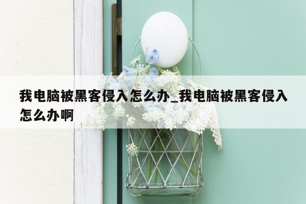 我电脑被黑客侵入怎么办_我电脑被黑客侵入怎么办啊