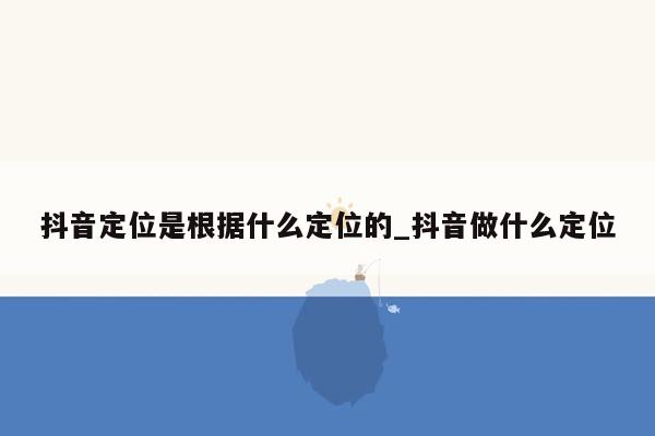 抖音定位是根据什么定位的_抖音做什么定位