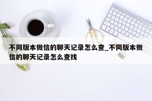 不同版本微信的聊天记录怎么查_不同版本微信的聊天记录怎么查找